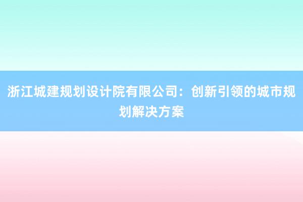 浙江城建规划设计院有限公司：创新引领的城市规划解决方案